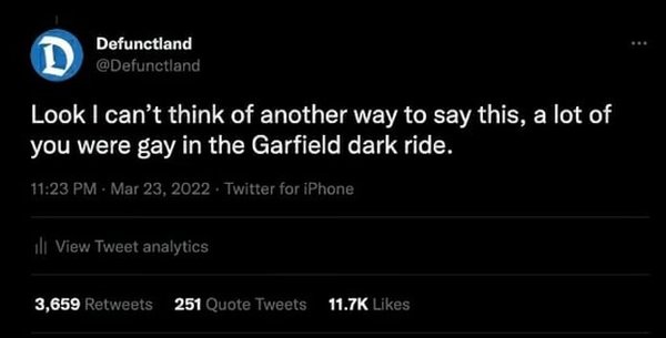Look I can't think of another way to say this. A lot of you were gay in the Garfield dark ride.